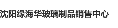 男的把女的操流水视频免费网站在线看完整免费版沈阳缘海华玻璃制品销售中心